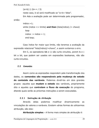 Prof. Kesede R Julio
(a>b) || (b++ / 3)
neste caso, b só será modificado se “a>b= false”.
Em Ada a avaliação pode ser determinada pelo programador,
então:
indice:=1;
while (indice <= limite) and then (lista(indice) /= chave)
loop
indice := indice + 1;
end loop;
Caso índice for maior que limite, não teremos a avaliação da
expressão relacional “lista(índice)/=chave”, e assim evitamos o erro.
Em C, os operadores && e || são curto circuitos, porem & e |
bit a bit, que podem ser usados em expressões booleanas, não são
curto-circuitos.
2.2 Comandos
Assim como as expressões respondem pela transformação dos
dados, os comandos são responsáveis pela mudança de estado
do conteúdo das variáveis. Podemos dividí-los em dois grandes
grupos: aqueles que mudam o estado das variáveis, propriamente
dito e aqueles que controlam o fluxo da execução do programa,
ditando quais serão as próximas instruções a serem executadas.
2.2.1 Instruções de Atribuição
Através delas podemos modificar dinamicamente as
vinculações de valores a variáveis. Existem várias formas de utilizarmos
atribuição, são elas:
Atribuição simples:- A forma mais simples de atribuição é:
Paradigmas de Linguagens de Programação - versão 2011 20
 