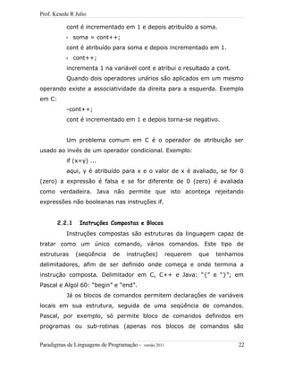 Prof. Kesede R Julio
cont é incrementado em 1 e depois atribuído a soma.
• soma = cont++;
cont é atribuído para soma e depois incrementado em 1.
• cont++;
incrementa 1 na variável cont e atribui o resultado a cont.
Quando dois operadores unários são aplicados em um mesmo
operando existe a associatividade da direita para a esquerda. Exemplo
em C:
-cont++;
cont é incrementado em 1 e depois torna-se negativo.
Um problema comum em C é o operador de atribuição ser
usado ao invés de um operador condicional. Exemplo:
if (x=y) ...
aqui, y é atribuído para x e o valor de x é avaliado, se for 0
(zero) a expressão é falsa e se for diferente de 0 (zero) é avaliada
como verdadeira. Java não permite que isto aconteça rejeitando
expressões não booleanas nas instruções if.
2.2.1 Instruções Compostas e Blocos
Instruções compostas são estruturas da linguagem capaz de
tratar como um único comando, vários comandos. Este tipo de
estruturas (seqüência de instruções) requerem que tenhamos
delimitadores, afim de ser definido onde começa e onde termina a
instrução composta. Delimitador em C, C++ e Java: “{” e “}”; em
Pascal e Algol 60: “begin” e “end”.
Já os blocos de comandos permitem declarações de variáveis
locais em sua estrutura, seguida de uma seqüência de comandos.
Pascal, por exemplo, só permite bloco de comandos definidos em
programas ou sub-rotinas (apenas nos blocos de comandos são
Paradigmas de Linguagens de Programação - versão 2011 22
 