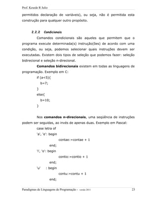 Prof. Kesede R Julio
permitidos declaração de variáveis), ou seja, não é permitida esta
construção para qualquer outro propósito.
2.2.2 Condicionais
Comandos condicionais são aqueles que permitem que o
programa execute determinada(s) instrução(ões) de acordo com uma
condição, ou seja, podemos selecionar quais instruções devem ser
executadas. Existem dois tipos de seleção que podemos fazer: seleção
bidirecional e seleção n-direcional.
Comandos bidirecionais existem em todas as linguagens de
programação. Exemplo em C:
if (a<5){
b=7;
}
else{
b=10;
}
Nos comandos n-direcionais, uma seqüência de instruções
podem ser seguidas, ao invés de apenas duas. Exemplo em Pascal:
case letra of
'a', 'e': begin
contae:=contae + 1
end;
'i', 'o': begin
contio:=contio + 1
end;
'u' : begin
contu:=contu + 1
end;
Paradigmas de Linguagens de Programação - versão 2011 23
 