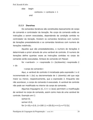 Prof. Kesede R Julio
else begin
contcons := contcons + 1
end
2.2.3 Iterativos
Os comandos iterativos são constituídos basicamente de corpo
do comando e controlador da iteração. No corpo do comando estão as
instruções a serem executadas, dependendo da condição contida no
controlador da iteração. Existem os comandos iterativos com numero
de iterações preestabelecido e os comandos iterativos com numero de
iterações indefinido.
Aqueles que são preestabelecidos, o numero de iterações é
determinado a priori através de uma variável de controle. O numero de
iterações define quantas vezes as instruções contidas no corpo do
comando serão executadas. Sintaxe do comando em Pascal:
for <variável> := <expressão 1> (to/downto) <expressão 2
> do
<corpo do comando>
Aqui, a variável de controle é inicializada pela expressão 1 e é
incrementada de 1 (to) ou decrementada de 1 (downto) até que seja
maior ou menor, respectivamente, que a expressão 2. Enquanto isto
não acontecer, o corpo do comando é executado. A variável de controle
não pode ser modificada no interior do corpo do comando.
Algumas linguagens (C, C++ e Java) permitem a modificação
da variável no corpo do comando, assim como mais de uma variável de
controle. Exemplo em C:
somai=0;
somar=0.0;
for (i=10,r=2.0; (i<100 || r<20.0);i=i+2,r=r*2.5){
Paradigmas de Linguagens de Programação - versão 2011 24
 