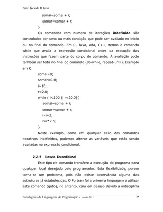 Prof. Kesede R Julio
somai=somai + i;
somar=somar + r;
}
Os comandos com numero de iterações indefinido são
controlados por uma ou mais condição que pode ser avaliada no inicio
ou no final do comando. Em C, Java, Ada, C++, temos o comando
while que avalia a expressão condicional antes da execução das
instruções que fazem parte do corpo do comando. A avaliação pode
também ser feita no final do comando (do-while, repeat-until). Exemplo
em C:
somai=0;
somar=0.0;
i=10;
r=2.0;
while ( i<100 || r<20.0){
somai=somai + i;
somar=somar + r;
i=i+2;
r=r*2.5;
}
Neste exemplo, como em qualquer caso dos comandos
iterativos indefinidos, podemos alterar as variáveis que estão sendo
avaliadas na expressão condicional.
2.2.4 Desvio Incondicional
Este tipo de comando transfere a execução do programa para
qualquer local desejado pelo programador. Esta flexibilidade, porem
torna-se um problema, pois não existe observância alguma das
estruturas já estabelecidas. O Fortran foi a primeira linguagem a utilizar
este comando (goto), no entanto, caiu em desuso devido a indisciplina
Paradigmas de Linguagens de Programação - versão 2011 25
 