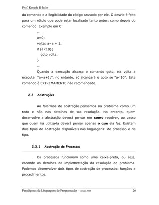 Prof. Kesede R Julio
do comando e a ilegibilidade do código causado por ele. O desvio é feito
para um rótulo que pode estar localizado tanto antes, como depois do
comando. Exemplo em C:
...
a=0;
volta: a=a + 1;
if (a<10){
goto volta;
}
...
Quando a execução alcança o comando goto, ela volta a
executar “a=a+1;”, no entanto, só alcançará o goto se “a<10”. Este
comando é EXTREMAMENTE não recomendado.
2.3 Abstrações
Ao falarmos de abstração pensamos no problema como um
todo e não nos detalhes de sua resolução. No entanto, quem
desenvolve a abstração deverá pensar em como resolver, ao passo
que quem irá utiliza-la deverá pensar apenas o que ela faz. Existem
dois tipos de abstração disponíveis nas linguagens: de processo e de
tipo.
2.3.1 Abstração de Processos
Os processos funcionam como uma caixa-preta, ou seja,
esconde os detalhes de implementação da resolução do problema.
Podemos desenvolver dois tipos de abstração de processos: funções e
procedimentos.
Paradigmas de Linguagens de Programação - versão 2011 26
 