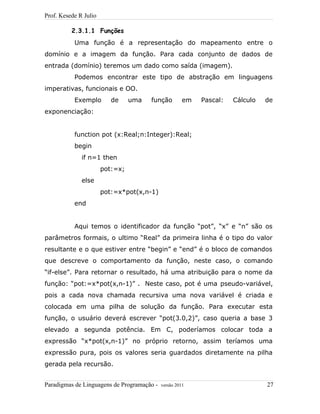 Prof. Kesede R Julio
2.3.1.1 Funções
Uma função é a representação do mapeamento entre o
domínio e a imagem da função. Para cada conjunto de dados de
entrada (domínio) teremos um dado como saída (imagem).
Podemos encontrar este tipo de abstração em linguagens
imperativas, funcionais e OO.
Exemplo de uma função em Pascal: Cálculo de
exponenciação:
function pot (x:Real;n:Integer):Real;
begin
if n=1 then
pot:=x;
else
pot:=x*pot(x,n-1)
end
Aqui temos o identificador da função “pot”, “x” e “n” são os
parâmetros formais, o ultimo “Real” da primeira linha é o tipo do valor
resultante e o que estiver entre “begin” e “end” é o bloco de comandos
que descreve o comportamento da função, neste caso, o comando
“if-else”. Para retornar o resultado, há uma atribuição para o nome da
função: “pot:=x*pot(x,n-1)” . Neste caso, pot é uma pseudo-variável,
pois a cada nova chamada recursiva uma nova variável é criada e
colocada em uma pilha de solução da função. Para executar esta
função, o usuário deverá escrever “pot(3.0,2)”, caso queria a base 3
elevado a segunda potência. Em C, poderíamos colocar toda a
expressão “x*pot(x,n-1)” no próprio retorno, assim teríamos uma
expressão pura, pois os valores seria guardados diretamente na pilha
gerada pela recursão.
Paradigmas de Linguagens de Programação - versão 2011 27
 
