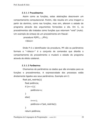 Prof. Kesede R Julio
2.3.1.1 Procedimentos
Assim como as funções, estas abstrações descrevem um
comportamento computacional. Porém, não resulta em uma imagem a
partir do domínio, como nas funções, mas sim, alteram o estado do
programa através dos argumentos fornecidos a ele. Em C, os
procedimentos são tratados como funções que retornam “void” (nulo).
Um exemplo de sintaxe de um procedimento em Pascal:
procedure P(PF1,...,PFn);
<bloco>
Onde P é o identificador da procedure, PFi são os parâmetros
formais e “<bloco>” é o conjunto de comandos que ditarão o
comportamento do procedimento e mudará o estado do programa
através de efeito colateral.
2.3.1.2 Parâmetros
Chamamos de parâmetros os dados que são enviados para as
funções e procedimentos. A expressividade dos processos estão
diretamente ligados aos seus parâmetros. Exemplo em C:
float pot_restrita(){
float potência;
if (n==1){
potência=x;
}
else{
n=n-1;
potência=x*pot_restrita();
}
return potência;
Paradigmas de Linguagens de Programação - versão 2011 28
 