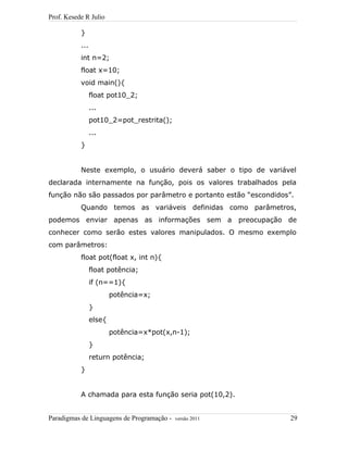 Prof. Kesede R Julio
}
...
int n=2;
float x=10;
void main(){
float pot10_2;
...
pot10_2=pot_restrita();
...
}
Neste exemplo, o usuário deverá saber o tipo de variável
declarada internamente na função, pois os valores trabalhados pela
função não são passados por parâmetro e portanto estão “escondidos”.
Quando temos as variáveis definidas como parâmetros,
podemos enviar apenas as informações sem a preocupação de
conhecer como serão estes valores manipulados. O mesmo exemplo
com parâmetros:
float pot(float x, int n){
float potência;
if (n==1){
potência=x;
}
else{
potência=x*pot(x,n-1);
}
return potência;
}
A chamada para esta função seria pot(10,2).
Paradigmas de Linguagens de Programação - versão 2011 29
 