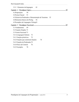 Prof. Kesede R Julio
3.5.2 Elementos da linguagem 43
Capítulo 4 Paradigma Lógico.........................................................................................50
4.1Proposições 50
4.2Forma Clausal 51
4.3Cálculo de Predicados e Demonstração de Teoremas 52
4.4Elementos básicos do Prolog 54
4.5Exemplos de Linguagem: Prolog63
Capítulo 5 Paradigma Funcional...................................................................................69
5.1 Fundamentos 69
5.2 Funções Simples 71
5.3 Forma Funcional 71
5.4 A Linguagem Scheme 72
5.4.1 Funções primitivas 72
5.4.2 Funções que constroem funções 74
5.4.3 Funções de Predicados 75
5.4.4 Fluxo de Controle 76
5.4.5 Exemplos 78
Paradigmas de Linguagens de Programação - versão 2011 3
 