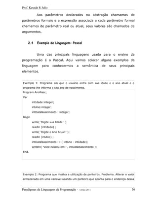 Prof. Kesede R Julio
Aos parâmetros declarados na abstração chamamos de
parâmetros formais e a expressão associada a cada parâmetro formal
chamamos de parâmetro real ou atual, seus valores são chamados de
argumentos.
2.4 Exemplo de Linguagem: Pascal
Uma das principais linguagens usada para o ensino da
programação é o Pascal. Aqui vamos colocar alguns exemplos da
linguagem para conhecermos a semântica de seus principais
elementos.
Exemplo 1: Programa em que o usuário entra com sua idade e o ano atual e o
programa lhe informa o seu ano de nascimento.
Program AnoNasc;
Var
intIdade:integer;
intAno:integer;
intDataNascimento : integer;
Begin
write( 'Digite sua Idade:' );
readln (intIdade) ;
write( 'Digite o Ano Atual:' );
readln (intAno) ;
intDataNascimento := ( intAno - intIdade);
writeln( 'Voce nasceu em: ', intDataNascimento );
End.
Exemplo 2: Programa que mostra a utilização de ponteiros. Problema. Alterar o valor
armazenado em uma variável usando um ponteiro que aponta para o endereço dessa
Paradigmas de Linguagens de Programação - versão 2011 30
 
