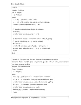 Prof. Kesede R Julio
variável.
Program Ponteiros;
Var a: integer;
p: ^integer;
Begin
a := 8 ; // Guarda o valor 8 em a
p := nil; // O ponteiro não guarda nenhum endereço
writeln( 'Valor armazenado em a: ' , a );
// Guarda no ponteiro o endereço da variável a
p := @a ;
writeln( 'Valor apontado por p: ' , p^ );
// O comando abaixo é equivalente a “a:= 2 * a ;” , pois p
// guarda o endereço de a (p aponta para a)
a:= 2 * p^ ;
writeln( 'O valor de a agora: ' , a ); // Imprime 16
writeln( 'Valor apontado por p: ' , p^ ); // Imprime 16
readln ;
End.
Exemplo 3: Este programa ilustra a alocacao dinamica com ponteiros.
Problema. Alocar memória para um ponteiro, guardar nele um valor, depois colocar
este valor em uma variável.
Program AlocacaoDinamica;
Var p: ^integer;
v : integer ;
Begin
new( p ); // Aloca memória para armazenar um inteiro
p^ := 10 ; // Guarda um inteiro na posição apontada por p
writeln( 'Valor armazenado na posicao de memoria: ', p^ );
v:= p^ ; //Guarda em v o inteiro apontado por p
writeln( 'Valor armazenado em v: ', v );
dispose( p ); // Libera a memoria amarrada a p
readln ;
Paradigmas de Linguagens de Programação - versão 2011 31
 