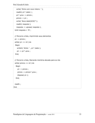Prof. Kesede R Julio
write( 'Entre com novo inteiro: ' );
readln( p1^.dado ) ;
p1^.prox := pinicio ;
pinicio := p1 ;
write( 'Novo dado(S/N)?' );
readln( resposta );
resposta := upcase( resposta );
Until resposta = 'N' ;
// Percorre a lista, imprimindo seus elementos
p1 := pinicio ;
while( p1 <> nil ) do
Begin
writeln( 'Achei: ' , p1^.dado );
p1 := p1^.prox ;
End;
// Percorre a lista, liberando memória alocada para os nós
while( pinicio <> nil ) do
Begin
p1 := pinicio ;
pinicio := pinicio^.prox ;
dispose( p1 );
End;
readln ;
End.
Paradigmas de Linguagens de Programação - versão 2011 33
 