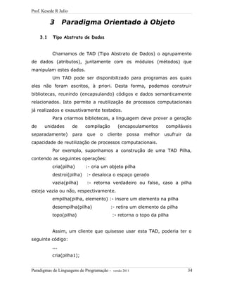 Prof. Kesede R Julio
3 Paradigma Orientado à Objeto
3.1 Tipo Abstrato de Dados
Chamamos de TAD (Tipo Abstrato de Dados) o agrupamento
de dados (atributos), juntamente com os módulos (métodos) que
manipulam estes dados.
Um TAD pode ser disponibilizado para programas aos quais
eles não foram escritos, à priori. Desta forma, podemos construir
bibliotecas, reunindo (encapsulando) códigos e dados semanticamente
relacionados. Isto permite a reutilização de processos computacionais
já realizados e exaustivamente testados.
Para criarmos bibliotecas, a linguagem deve prover a geração
de unidades de compilação (encapsulamentos compiláveis
separadamente) para que o cliente possa melhor usufruir da
capacidade de reutilização de processos computacionais.
Por exemplo, suponhamos a construção de uma TAD Pilha,
contendo as seguintes operações:
cria(pilha) :- cria um objeto pilha
destroi(pilha) :- desaloca o espaço gerado
vazia(pilha) :- retorna verdadeiro ou falso, caso a pilha
esteja vazia ou não, respectivamente.
empilha(pilha, elemento) :- insere um elemento na pilha
desempilha(pilha) :- retira um elemento da pilha
topo(pilha) :- retorna o topo da pilha
Assim, um cliente que quisesse usar esta TAD, poderia ter o
seguinte código:
...
cria(pilha1);
Paradigmas de Linguagens de Programação - versão 2011 34
 