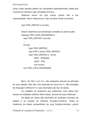Prof. Kesede R Julio
corpo. Estes pacotes podem ser compilados separadamente, desde que
o pacote de interface seja compilado primeiro.
Podemos tornar um tipo visível, porém não a sua
representação. Assim declaramos o tipo na parte visível do pacote:
type TIPO_VERTICE is private;
Depois repetimos sua declaração completa na parte oculta.
Package TIPO_LISTA_ENCADEADA is
type TIPO_VERTICE is private
…
private
type TIPO_VERTICE;
type PTR is access TIPO_VERTICE;
type TIPO_VERTICE is record
INFO : INTEGER;
ELEM : PTR;
end record;
end TIPO_LISTA_ENCADEADA;
C++: Os TAD´s em C++ são realizados através da definição
de suas classes. Eles são uma extensão da struct em C. São herdadas
da linguagem SIMULA 67 e suas descrições são tipo de dados.
As unidades de programa que instanciam uma classe tem
acesso as entidades públicas desta classe, através de suas instâncias.
Os dados da classe são chamados de atributos (membro de
dados) e as funções de métodos (funções-membro). Todas as
instâncias da classe compartilham de suas funções-membro, porém
Paradigmas de Linguagens de Programação - versão 2011 36
 