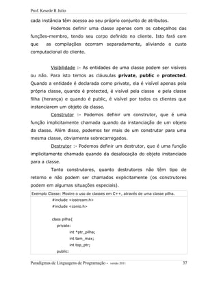 Prof. Kesede R Julio
cada instância têm acesso ao seu próprio conjunto de atributos.
Podemos definir uma classe apenas com os cabeçalhos das
funções-membro, tendo seu corpo definido no cliente. Isto fará com
que as compilações ocorram separadamente, aliviando o custo
computacional do cliente.
Visibilidade :- As entidades de uma classe podem ser visíveis
ou não. Para isto temos as cláusulas private, public e protected.
Quando a entidade é declarada como private, ela é visível apenas pela
própria classe, quando é protected, é visível pela classe e pela classe
filha (herança) e quando é public, é visível por todos os clientes que
instanciarem um objeto da classe.
Construtor :- Podemos definir um construtor, que é uma
função implicitamente chamada quando da instanciação de um objeto
da classe. Além disso, podemos ter mais de um construtor para uma
mesma classe, obviamente sobrecarregados.
Destrutor :- Podemos definir um destrutor, que é uma função
implicitamente chamada quando da desalocação do objeto instanciado
para a classe.
Tanto construtores, quanto destrutores não têm tipo de
retorno e não podem ser chamados explicitamente (os construtores
podem em algumas situações especiais).
Exemplo Classe: Mostre o uso de classes em C++, através de uma classe pilha.
#include <iostream.h>
#include <conio.h>
class pilha{
private:
int *ptr_pilha;
int tam_max;
int top_ptr;
public:
Paradigmas de Linguagens de Programação - versão 2011 37
 