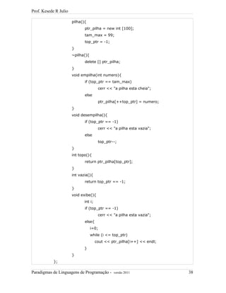 Prof. Kesede R Julio
pilha(){
ptr_pilha = new int [100];
tam_max = 99;
top_ptr = -1;
}
~pilha(){
delete [] ptr_pilha;
}
void empilha(int numero){
if (top_ptr == tam_max)
cerr << "a pilha esta cheia";
else
ptr_pilha[++top_ptr] = numero;
}
void desempilha(){
if (top_ptr == -1)
cerr << "a pilha esta vazia";
else
top_ptr--;
}
int topo(){
return ptr_pilha[top_ptr];
}
int vazia(){
return top_ptr == -1;
}
void exibe(){
int i;
if (top_ptr == -1)
cerr << "a pilha esta vazia";
else{
i=0;
while (i <= top_ptr)
cout << ptr_pilha[i++] << endl;
}
}
};
Paradigmas de Linguagens de Programação - versão 2011 38
 