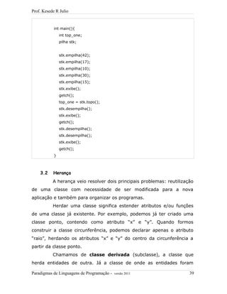 Prof. Kesede R Julio
int main(){
int top_one;
pilha stk;
stk.empilha(42);
stk.empilha(17);
stk.empilha(10);
stk.empilha(30);
stk.empilha(15);
stk.exibe();
getch();
top_one = stk.topo();
stk.desempilha();
stk.exibe();
getch();
stk.desempilha();
stk.desempilha();
stk.exibe();
getch();
}
3.2 Herança
A herança veio resolver dois principais problemas: reutilização
de uma classe com necessidade de ser modificada para a nova
aplicação e também para organizar os programas.
Herdar uma classe significa estender atributos e/ou funções
de uma classe já existente. Por exemplo, podemos já ter criado uma
classe ponto, contendo como atributo “x” e “y”. Quando formos
construir a classe circunferência, podemos declarar apenas o atributo
“raio”, herdando os atributos “x” e “y” do centro da circunferência a
partir da classe ponto.
Chamamos de classe derivada (subclasse), a classe que
herda entidades de outra. Já a classe de onde as entidades foram
Paradigmas de Linguagens de Programação - versão 2011 39
 
