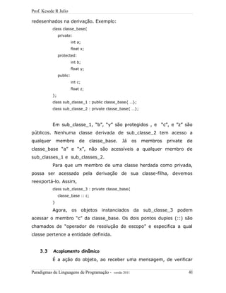 Prof. Kesede R Julio
redesenhados na derivação. Exemplo:
class classe_base{
private:
int a;
float x;
protected:
int b;
float y;
public:
int c;
float z;
};
class sub_classe_1 : public classe_base{ …};
class sub_classe_2 : private classe_base{ …};
Em sub_classe_1, “b”, “y” são protegidos , e “c”, e ”z” são
públicos. Nenhuma classe derivada de sub_classe_2 tem acesso a
qualquer membro de classe_base. Já os membros private de
classe_base “a” e “x”, não são acessíveis a qualquer membro de
sub_classes_1 e sub_classes_2.
Para que um membro de uma classe herdada como privada,
possa ser acessado pela derivação de sua classe-filha, devemos
reexportá-lo. Assim,
class sub_classe_3 : private classe_base{
classe_base :: c;
}
Agora, os objetos instanciados da sub_classe_3 podem
acessar o membro “c” da classe_base. Os dois pontos duplos (::) são
chamados de “operador de resolução de escopo” e especifica a qual
classe pertence a entidade definida.
3.3 Acoplamento dinâmico
É a ação do objeto, ao receber uma mensagem, de verificar
Paradigmas de Linguagens de Programação - versão 2011 41
 