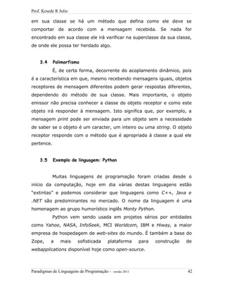 Prof. Kesede R Julio
em sua classe se há um método que defina como ele deve se
comportar de acordo com a mensagem recebida. Se nada for
encontrado em sua classe ele irá verificar na superclasse da sua classe,
de onde ele possa ter herdado algo.
3.4 Polimorfismo
É, de certa forma, decorrente do acoplamento dinâmico, pois
é a característica em que, mesmo recebendo mensagens iguais, objetos
receptores de mensagem diferentes podem gerar respostas diferentes,
dependendo do método de sua classe. Mais importante, o objeto
emissor não precisa conhecer a classe do objeto receptor e como este
objeto irá responder à mensagem. Isto significa que, por exemplo, a
mensagem print pode ser enviada para um objeto sem a necessidade
de saber se o objeto é um caracter, um inteiro ou uma string. O objeto
receptor responde com o método que é apropriado à classe a qual ele
pertence.
3.5 Exemplo de linguagem: Python
Muitas linguagens de programação foram criadas desde o
início da computação, hoje em dia várias destas linguagens estão
“extintas” e podemos considerar que linguagens como C++, Java e
.NET são predominantes no mercado. O nome da linguagem é uma
homenagem ao grupo humorístico inglês Monty Python.
Python vem sendo usada em projetos sérios por entidades
como Yahoo, NASA, InfoSeek, MCI Worldcom, IBM e Hiway, a maior
empresa de hospedagem de web-sites do mundo. É também a base do
Zope, a mais sofisticada plataforma para construção de
webapplications disponível hoje como open-source.
Paradigmas de Linguagens de Programação - versão 2011 42
 