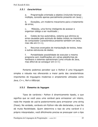Prof. Kesede R Julio
3.5.1 Características
a. Programação orientada a objetos (incluindo herança
múltipla, conceito apenas parcialmente presente em Java) ;
b. Exceções, um moderno mecanismo para o tratamento
de erros;
c. Módulos, uma forma inteligente de acessar e
organizar código a ser reutilizado ;
d. Coleta de lixo automática, sistema que elimina os
erros causados pelo acúmulo de dados inúteis na memória
do computador (característica presente também em Java,
mas não em C++);
e. Recursos avançados de manipulação de textos, listas
e outras estruturas de dados;
f. Portabilidade possibilidade de executar o mesmo
programa sem modificações em várias plataformas de
hardware e sistemas operacionais (uma virtude de Java,
mas difícil de se conseguir em C++)
Portanto podemos perceber que o Python é uma linguagem
simples e robusta nos oferecendo a maior parte das características
importantes de linguagens modernas e amplamente utilizadas como
Java, C++, Perl e VBScript.
3.5.2 Elementos da linguagem
Tipos de variáveis:- Python é dinamicamente tipado, o que
significa que se você usou uma variável para armazenar um inteiro,
nada lhe impede de usá-la posteriormente para armazenar uma string
(frase). Na verdade, variáveis em Python não são declaradas, o que lhe
dá muita flexibilidade. Quem determina o tipo de uma variável é o
próprio interpretador, você dificilmente precisa se preocupar com o tipo
Paradigmas de Linguagens de Programação - versão 2011 43
 