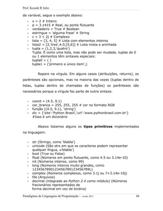 Prof. Kesede R Julio
da variável, segue o exemplo abaixo:
• x = 2 # Inteiro
• p = 3.1415 # Real, ou ponto flutuante
• verdadeiro = True # Boolean
• estringue = 'alguma frase' # String
• c = 3 + 2j # Complexo
• lista = [3, 4, 5] # Lista com elementos inteiros
• lista2 = [2,'tres',4.0,[5,6]] # Lista mista e aninhada
• tupla = (1,2,3,'quatro')
Tupla. É como uma lista, mas não pode ser mudada. tuplas de 0
ou 1 elementos têm sintaxes especiais:
tupla0 = ( )
tupla1 = ('primeiro e único item',)
Repare na vírgula. Em alguns casos (atribuições, returns), os
parênteses são opcionais, mas na maioria das vezes (tuplas dentro de
listas, tuplas dentro de chamadas de funções) os parênteses são
necessários porque a vírgula faz parte de outra sintaxe.
• coord = (4.5, 9.1)
• cor_branca = 255, 255, 255 # cor no formato RGB
• função ((4.5, 9.1), 'string')
• dic = {'site':'Python Brasil','url':'www.pythonbrasil.com.br'}
#Isso é um dicionário
Abaixo listamos alguns os tipos primitivos implementados
na linguagem:
• str (Strings, como 'blabla')
• unicode (São strs em que os caracteres podem representar
qualquer língua, u'blabla')
• bool (True ou False)
• float (Números em ponto flutuante, como 4.5 ou 3.14e-10)
• int (Números inteiros, como 99)
• long (Números inteiros muito grandes, como
1234567890123456789123456789L)
• complex (Números complexos, como 3.1j ou 7+3.14e-10j)
• file (Arquivos)
• decimal (integrado ao Python 2.4 como módulo) (Números
fracionários representados de
forma decimal em vez de binária)
Paradigmas de Linguagens de Programação - versão 2011 44
 