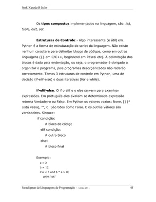 Prof. Kesede R Julio
Os tipos compostos implementados na linguagem, são: list,
tuple, dict, set.
Estruturas de Controle:- Algo interessante (e útil) em
Python é a forma de estruturação do script da linguagem. Não existe
nenhum caractere para delimitar blocos de códigos, como em outras
linguagens ({} em C/C++, begin/end em Pascal etc). A delimitação dos
blocos é dada pela endentação, ou seja, o programador é obrigado a
organizar o programa, pois programas desorganizados não rodarão
corretamente. Temos 3 estruturas de controle em Python, uma de
decisão (if-elif-else) e duas iterativas (for e while).
if-elif-else: O if o elif e o else servem para examinar
expressões. Em português eles avaliam se determinada expressão
retorna Verdadeiro ou Falso. Em Python os valores vazios: None, [] (*
Lista vazia), "", 0. São tidos como Falso. E os outros valores são
verdadeiros. Sintaxe:
if condição:
# bloco de código
elif condição:
# outro bloco
else:
# bloco final
Exemplo:
a = 2
b = 12
if a < 5 and b * a > 0:
print "ok"
Paradigmas de Linguagens de Programação - versão 2011 45
 