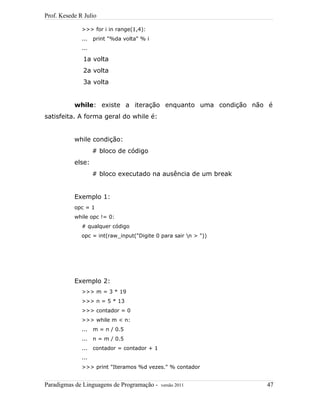 Prof. Kesede R Julio
>>> for i in range(1,4):
... print "%da volta" % i
...
1a volta
2a volta
3a volta
while: existe a iteração enquanto uma condição não é
satisfeita. A forma geral do while é:
while condição:
# bloco de código
else:
# bloco executado na ausência de um break
Exemplo 1:
opc = 1
while opc != 0:
# qualquer código
opc = int(raw_input("Digite 0 para sair n > "))
Exemplo 2:
>>> m = 3 * 19
>>> n = 5 * 13
>>> contador = 0
>>> while m < n:
... m = n / 0.5
... n = m / 0.5
... contador = contador + 1
...
>>> print "Iteramos %d vezes." % contador
Paradigmas de Linguagens de Programação - versão 2011 47
 