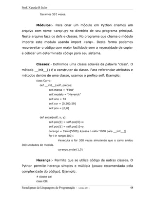 Prof. Kesede R Julio
Iteramos 510 vezes.
Módulos:- Para criar um módulo em Python criamos um
arquivo com nome <arq>.py no diretório de seu programa principal.
Neste arquivo faça os defs e classes. No programa que chama o módulo
importe este modulo usando import <arq>. Desta forma podemos
reaproveitar o código com maior facilidade sem a necessidade de copiar
e colocar um determinado código para seu sistema.
Classes:- Definimos uma classe através da palavra “class”. O
método __init__() é o construtor da classe. Para referenciar atributos e
métodos dentro de uma classe, usamos o prefixo self. Exemplo:
class Carro:
def __init__(self, preco):
self.marca = "Ford"
self.modelo = "Maverick"
self.ano = 74
self.cor = [0,200,50]
self.pos = [0,0]
def andar(self, x, y):
self.pos[0] = self.pos[0]+x
self.pos[1] = self.pos[1]+y
carango = Carro(5000) #passa o valor 5000 para __init__()
for i in range(300):
#executa o for 300 vezes simulando que o carro andou
300 unidades de medida.
carango.andar(1,0)
Herança:- Permite que se utilize código de outras classes. O
Python permite herança simples e múltipla (pouco recomendada pela
complexidade do código). Exemplo:
# classe pai
class CD:
Paradigmas de Linguagens de Programação - versão 2011 48
 