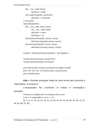 Prof. Kesede R Julio
def __init__(self, titulo):
self.titulo = titulo
def mudarTitulo(self, novoTitulo):
self.titulo = novoTitulo
# sub-classe
class CDAudio(CD):
def __init__(self, titulo, autor):
CD.__init__(self, titulo)
self.autor = autor
self.faixas = []
def adicionarFaixa(self, numero, nome):
self.faixas.append((numero, nome))
def removerFaixa(self, numero, titulo):
self.faixas.remove((numero, nome))
novoCD = CDAudio('Physical Graphitte', 'Led Zeppelin')
novoCD.adicionarFaixa(1,'Custard Pie')
novoCD.adicionarFaixa(2,'The Rover')
print dir(novoCD) #mostra os atributos do objeto novoCD
print "CD: %s, %s" % (novoCD.titulo, novoCD.autor)
print novoCD.faixas
List :- Permite processar listas de uma forma bem próxima a
matemática. A sintaxe é:
[<expressão> for <variável> in <lista> if <condição>]
Exemplo:
#mostra os múltiplos de 4 no range de zero a cem
[x for x in range(100) if x % 4 == 0]
[0, 4, 8, 12, 16, 20, 24, 28, 32, 36, 40, 44, 48, 52, 56, 60, 64, 68, 72, 76,
80, 84, 88, 92, 96]
Paradigmas de Linguagens de Programação - versão 2011 49
 