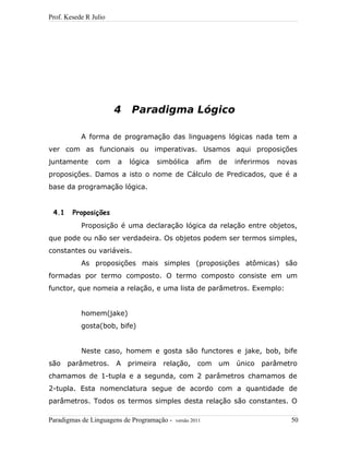 Prof. Kesede R Julio
4 Paradigma Lógico
A forma de programação das linguagens lógicas nada tem a
ver com as funcionais ou imperativas. Usamos aqui proposições
juntamente com a lógica simbólica afim de inferirmos novas
proposições. Damos a isto o nome de Cálculo de Predicados, que é a
base da programação lógica.
4.1 Proposições
Proposição é uma declaração lógica da relação entre objetos,
que pode ou não ser verdadeira. Os objetos podem ser termos simples,
constantes ou variáveis.
As proposições mais simples (proposições atômicas) são
formadas por termo composto. O termo composto consiste em um
functor, que nomeia a relação, e uma lista de parâmetros. Exemplo:
homem(jake)
gosta(bob, bife)
Neste caso, homem e gosta são functores e jake, bob, bife
são parâmetros. A primeira relação, com um único parâmetro
chamamos de 1-tupla e a segunda, com 2 parâmetros chamamos de
2-tupla. Esta nomenclatura segue de acordo com a quantidade de
parâmetros. Todos os termos simples desta relação são constantes. O
Paradigmas de Linguagens de Programação - versão 2011 50
 