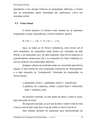 Prof. Kesede R Julio
operadores e seu escopo limita-se as proposições atômicas, a menos
que as proposições sejam estendidas por parênteses, como nos
exemplos acima.
4.2 Forma Clausal
A forma clausal é a maneira mais simples de se expressar
proposições e evitar redundâncias. A forma sintática geral é:
B1 B∪ 2 ...∪ B∪ n ⊂ A1 A∩ 2 ... A∩ ∩ m
Aqui, se todos os A's forem verdadeiros, pelo menos um B
será verdadeiro. As conjunções (and) devem ser colocadas do lado
direito, e as disjunções (ou), do lado esquerdo. Esta forma dispensa os
quantificadores existenciais ( )∃ e os universais (V) ficam implícitos no
uso de variáveis nas proposições atômicas.
Qualquer cálculo de predicado pode ser convertido para forma
clausal. O lado direito de uma proposição chamamos de “antecedente”
e o lado esquerdo de “conseqüente”. Exemplos de proposições na
forma clausal:
1. gosta(bob, truta) ⊂ gosta(bob, peixe) ∩ peixe(truta)
2. pai(louis, al) ∪ pai(louis, violet) ⊂ pai(al, bob) ∩ mãe(violet,
bob) ∩ avô(louis, bob)
No primeiro exemplo, se bob gosta de peixe e peixe é truta,
logo bob gosta de truta.
No segundo exemplo, se al é pai de bob e violet é mãe de bob
e louis é avô de bob, logo louis é pai de violet ou louis é pai de al.
Este método também foi explorado para Demonstração de
Paradigmas de Linguagens de Programação - versão 2011 52
 