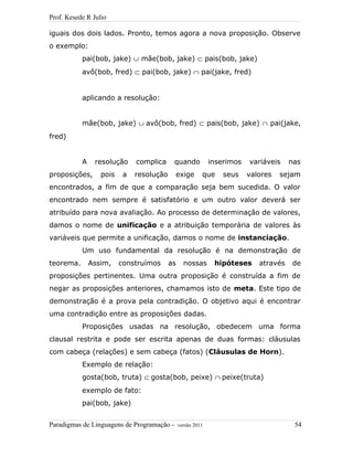 Prof. Kesede R Julio
iguais dos dois lados. Pronto, temos agora a nova proposição. Observe
o exemplo:
pai(bob, jake) ∪ mãe(bob, jake) ⊂ pais(bob, jake)
avô(bob, fred) ⊂ pai(bob, jake) ∩ pai(jake, fred)
aplicando a resolução:
mãe(bob, jake) ∪ avô(bob, fred) ⊂ pais(bob, jake) ∩ pai(jake,
fred)
A resolução complica quando inserimos variáveis nas
proposições, pois a resolução exige que seus valores sejam
encontrados, a fim de que a comparação seja bem sucedida. O valor
encontrado nem sempre é satisfatório e um outro valor deverá ser
atribuído para nova avaliação. Ao processo de determinação de valores,
damos o nome de unificação e a atribuição temporária de valores às
variáveis que permite a unificação, damos o nome de instanciação.
Um uso fundamental da resolução é na demonstração de
teorema. Assim, construímos as nossas hipóteses através de
proposições pertinentes. Uma outra proposição é construída a fim de
negar as proposições anteriores, chamamos isto de meta. Este tipo de
demonstração é a prova pela contradição. O objetivo aqui é encontrar
uma contradição entre as proposições dadas.
Proposições usadas na resolução, obedecem uma forma
clausal restrita e pode ser escrita apenas de duas formas: cláusulas
com cabeça (relações) e sem cabeça (fatos) (Cláusulas de Horn).
Exemplo de relação:
gosta(bob, truta) ⊂ gosta(bob, peixe) ∩ peixe(truta)
exemplo de fato:
pai(bob, jake)
Paradigmas de Linguagens de Programação - versão 2011 54
 