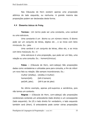 Prof. Kesede R Julio
Nas Cláusulas de Horn existem apenas uma proposição
atômica do lado esquerdo, ou nenhuma. A grande maioria das
proposições podem ser declaradas desta forma.
4.4 Elementos básicos do Prolog
Termos:- Um termo pode ser uma constante, uma variável
ou uma estrutura.
Uma constante é um átomo ou um número inteiro. O átomo
pode ser um conjunto de letras, dígitos etc , e se inicia com letra
minúscula. Ex.: jake
Uma variável é um conjunto de letras, dítos etc, e se inicia
com letra maiúscula. Ex.: X
Uma estrutura é uma proposição, que pode ser um fato, uma
relação ou uma consulta. Ex.: homem(Vinicius)
Fatos :- (Cláusula de Horn, sem-cabeça) São proposições
dadas como verdadeiras e utilizadas para para consulta, a fim de inferir
um novo fato ou relação. São sempre incondicionais. Ex.:
mulher (shelley). (shelley é mulher)
homem(bill). (bill é homem)
pai(bill, jake). (bill é pai de jake)
No último exemplo, apenas pré-supomos a semântica, pois
não temos um contexto.
Regras :- (Cláusula de Horn, com-cabeça) são proposições
condicionais contendo um antecedente (lado direito) e um conseqüente
(lado esquerdo). Se (if) o lado direito for verdadeiro, o lado esquerdo
também será (then). O antecedente pode conter várias proposições
Paradigmas de Linguagens de Programação - versão 2011 55
 