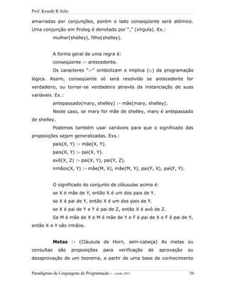 Prof. Kesede R Julio
amarradas por conjunções, porém o lado conseqüente será atômico.
Uma conjunção em Prolog é denotado por “,” (vírgula). Ex.:
mulher(shelley), filho(shelley).
A forma geral de uma regra é:
conseqüente :- antecedente.
Os caracteres “:-” simbolizam o implica (⊂) da programação
lógica. Assim, conseqüente só será resolvido se antecedente for
verdadeiro, ou tornar-se verdadeiro através da instanciação de suas
variáveis. Ex.:
antepassado(mary, shelley) :- mãe(mary, shelley).
Neste caso, se mary for mãe de shelley, mary é antepassado
de shelley.
Podemos também usar variáveis para que o significado das
proposições sejam generalizadas. Exs.:
pais(X, Y) :- mãe(X, Y).
pais(X, Y) :- pai(X, Y).
avô(X, Z) :- pai(X, Y), pai(Y, Z).
irmãos(X, Y) :- mãe(M, X), mãe(M, Y), pai(F, X), pai(F, Y).
O significado do conjunto de cláusulas acima é:
se X é mãe de Y, então X é um dos pais de Y.
se X é pai de Y, então X é um dos pais de Y.
se X é pai de Y e Y é pai de Z, então X é avô de Z.
Se M é mãe de X e M é mãe de Y e F é pai de X e F é pai de Y,
então X e Y são irmãos.
Metas :- (Cláusula de Horn, sem-cabeça) As metas ou
consultas são proposições para verificação de aprovação ou
desaprovação de um teorema, a partir de uma base de conhecimento
Paradigmas de Linguagens de Programação - versão 2011 56
 