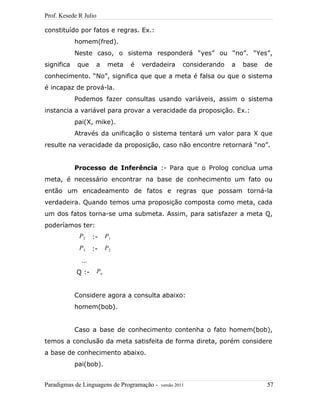 Prof. Kesede R Julio
constituído por fatos e regras. Ex.:
homem(fred).
Neste caso, o sistema responderá “yes” ou “no”. “Yes”,
significa que a meta é verdadeira considerando a base de
conhecimento. “No”, significa que que a meta é falsa ou que o sistema
é incapaz de prová-la.
Podemos fazer consultas usando variáveis, assim o sistema
instancia a variável para provar a veracidade da proposição. Ex.:
pai(X, mike).
Através da unificação o sistema tentará um valor para X que
resulte na veracidade da proposição, caso não encontre retornará “no”.
Processo de Inferência :- Para que o Prolog conclua uma
meta, é necessário encontrar na base de conhecimento um fato ou
então um encadeamento de fatos e regras que possam torná-la
verdadeira. Quando temos uma proposição composta como meta, cada
um dos fatos torna-se uma submeta. Assim, para satisfazer a meta Q,
poderíamos ter:
P2 :- P1
P3 :- P2
…
Q :- Pn
Considere agora a consulta abaixo:
homem(bob).
Caso a base de conhecimento contenha o fato homem(bob),
temos a conclusão da meta satisfeita de forma direta, porém considere
a base de conhecimento abaixo.
pai(bob).
Paradigmas de Linguagens de Programação - versão 2011 57
 