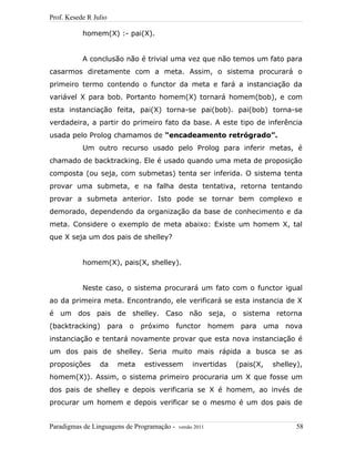 Prof. Kesede R Julio
homem(X) :- pai(X).
A conclusão não é trivial uma vez que não temos um fato para
casarmos diretamente com a meta. Assim, o sistema procurará o
primeiro termo contendo o functor da meta e fará a instanciação da
variável X para bob. Portanto homem(X) tornará homem(bob), e com
esta instanciação feita, pai(X) torna-se pai(bob). pai(bob) torna-se
verdadeira, a partir do primeiro fato da base. A este tipo de inferência
usada pelo Prolog chamamos de “encadeamento retrógrado”.
Um outro recurso usado pelo Prolog para inferir metas, é
chamado de backtracking. Ele é usado quando uma meta de proposição
composta (ou seja, com submetas) tenta ser inferida. O sistema tenta
provar uma submeta, e na falha desta tentativa, retorna tentando
provar a submeta anterior. Isto pode se tornar bem complexo e
demorado, dependendo da organização da base de conhecimento e da
meta. Considere o exemplo de meta abaixo: Existe um homem X, tal
que X seja um dos pais de shelley?
homem(X), pais(X, shelley).
Neste caso, o sistema procurará um fato com o functor igual
ao da primeira meta. Encontrando, ele verificará se esta instancia de X
é um dos pais de shelley. Caso não seja, o sistema retorna
(backtracking) para o próximo functor homem para uma nova
instanciação e tentará novamente provar que esta nova instanciação é
um dos pais de shelley. Seria muito mais rápida a busca se as
proposições da meta estivessem invertidas (pais(X, shelley),
homem(X)). Assim, o sistema primeiro procuraria um X que fosse um
dos pais de shelley e depois verificaria se X é homem, ao invés de
procurar um homem e depois verificar se o mesmo é um dos pais de
Paradigmas de Linguagens de Programação - versão 2011 58
 