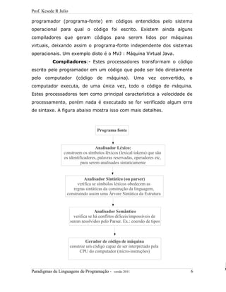 Prof. Kesede R Julio
programador (programa-fonte) em códigos entendidos pelo sistema
operacional para qual o código foi escrito. Existem ainda alguns
compiladores que geram códigos para serem lidos por máquinas
virtuais, deixando assim o programa-fonte independente dos sistemas
operacionais. Um exemplo disto é o MVJ : Máquina Virtual Java.
Compiladores:- Estes processadores transformam o código
escrito pelo programador em um código que pode ser lido diretamente
pelo computador (código de máquina). Uma vez convertido, o
computador executa, de uma única vez, todo o código de máquina.
Estes processadores tem como principal característica a velocidade de
processamento, porém nada é executado se for verificado algum erro
de sintaxe. A figura abaixo mostra isso com mais detalhes.
Paradigmas de Linguagens de Programação - versão 2011 6
Programa fonte
Analisador Léxico:
constroem os símbolos léxicos (lexical tokens) que são
os identificadores, palavras reservadas, operadores etc,
para serem analisados sintaticamente
Analisador Sintático (ou parser)
verifica se símbolos léxicos obedecem as
regras sintáticas da construção da linguagem,
construindo assim uma Árvore Sintática da Estrutura
Analisador Semântico
verifica se há conflitos difíceis/impossíveis de
serem resolvidos pelo Parser. Ex.: coersão de tipos
Gerador de código de máquina
constroe um código capaz de ser interpretado pela
CPU do computador (micro-instruções)
 