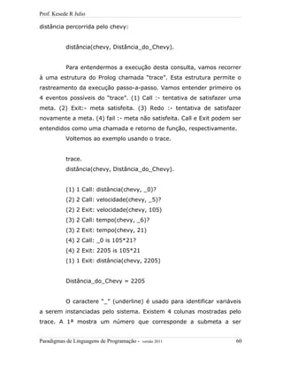 Prof. Kesede R Julio
distância percorrida pelo chevy:
distância(chevy, Distância_do_Chevy).
Para entendermos a execução desta consulta, vamos recorrer
à uma estrutura do Prolog chamada “trace”. Esta estrutura permite o
rastreamento da execução passo-a-passo. Vamos entender primeiro os
4 eventos possíveis do “trace”. (1) Call :- tentativa de satisfazer uma
meta. (2) Exit:- meta satisfeita. (3) Redo :- tentativa de satisfazer
novamente a meta. (4) fail :- meta não satisfeita. Call e Exit podem ser
entendidos como uma chamada e retorno de função, respectivamente.
Voltemos ao exemplo usando o trace.
trace.
distância(chevy, Distância_do_Chevy).
(1) 1 Call: distância(chevy, _0)?
(2) 2 Call: velocidade(chevy, _5)?
(2) 2 Exit: velocidade(chevy, 105)
(3) 2 Call: tempo(chevy, _6)?
(3) 2 Exit: tempo(chevy, 21)
(4) 2 Call: _0 is 105*21?
(4) 2 Exit: 2205 is 105*21
(1) 1 Exit: distância(chevy, 2205)
Distância_do_Chevy = 2205
O caractere “_” (underline) é usado para identificar variáveis
a serem instanciadas pelo sistema. Existem 4 colunas mostradas pelo
trace. A 1ª mostra um número que corresponde a submeta a ser
Paradigmas de Linguagens de Programação - versão 2011 60
 
