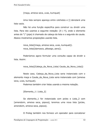Prof. Kesede R Julio
[maça, ameixa seca, uvas, kumquat]
Uma lista sempre apareça entre colchetes e [] denotará uma
lista vazia.
Não há uma função especifica para construir ou dividir uma
lista. Para isto usamos a seguinte notação: [X | Y], onde o elemento
antes do “|” (pipe) é chamado de cabeça da lista e o segundo de cauda.
Abaixo mostramos proposições usando lista.
nova_lista([maça, ameixa seca, uvas, kumquat]).
nova_lista([damasco, pêssego, pera]).
Poderíamos agora formular uma consulta capaz de dividir a
lista. Assim:
nova_lista([Cabeça_da_Nova_Lista| Cauda_da_Nova_Lista])
Neste caso, Cabeça_da_Nova_Lista seria instanciado com o
elemento maça e Cauda_da_Nova_Lista seria instanciado com [ameixa
seca, uvas, kumquat].
Podemos também criar listas usando a mesma notação.
[Elemento_1 | Lista_2]
Se elemento_1 for instanciado com picles e Lista_2 com
[amendoim, ameixa seca, pipoca], teremos uma nova lista [picles,
amendoim, ameixa seca, pipoca].
O Prolog também nos fornece um operador para concatenar
Paradigmas de Linguagens de Programação - versão 2011 62
 