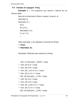 Prof. Kesede R Julio
4.5 Exemplos de Linguagem: Prolog
Exemplo 1 :- Um programa que calcula o fatorial de um
número dado.
Base de conhecimento (fatos e regras): Arquivo .pl
fatorial(0,1).
fatorial(N, F) :-
N>0,
N1 is N-1,
fatorial(N1, F1),
F is N * F1,
!.
Meta rastreada: a ser digitado no prompt do Prolog
?- trace.
?- fatorial(5, X).
Resultado: Mostrado pelo sistema do Prolog
Call: (7) fatorial(5, _G930) ? creep
^ Call: (8) 5>0 ? creep
^ Exit: (8) 5>0 ? creep
^ Call: (8) _L174 is 5-1 ? creep
^ Exit: (8) 4 is 5-1 ? creep
Call: (8) fatorial(4, _L175) ? creep
^ Call: (9) 4>0 ? creep
^ Exit: (9) 4>0 ? creep
^ Call: (9) _L193 is 4-1 ? creep
^ Exit: (9) 3 is 4-1 ? creep
Call: (9) fatorial(3, _L194) ? creep
Paradigmas de Linguagens de Programação - versão 2011 64
 