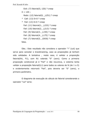 Prof. Kesede R Julio
Exit: (7) fatorial(5, 120) ? creep
X = 120 ;
Redo: (12) fatorial(0, _L251) ? creep
^ Call: (13) 0>0 ? creep
^ Fail: (13) 0>0 ? creep
Fail: (11) fatorial(1, _L232) ? creep
Fail: (10) fatorial(2, _L213) ? creep
Fail: (9) fatorial(3, _L194) ? creep
Fail: (8) fatorial(4, _L175) ? creep
Fail: (7) fatorial(5, _G930) ? creep
false.
Obs.: Este resultado não considera o operador “!” (cut) que
serve para cancelar o bracktracking, caso as proposições já tenham
sido validadas. A tentativa , neste caso, é validar a proposição
fatorial(N1, F1), com N1 valendo “0” (zero). Como a primeira
proposição condicional já é “Fail” e não recursiva, o sistema tenta
validar a proposição fatorial(0,1) para todos os valores de N (de 1 a 5)
e evidentemente retornará “Fail”, pois deveria ser “0” (zero), o
primeiro parâmetro.
O diagrama de execução do cálculo do fatorial considerando o
operador “cut” seria:
Paradigmas de Linguagens de Programação - versão 2011 66
 