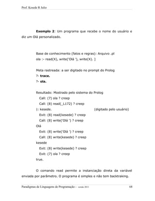 Prof. Kesede R Julio
Exemplo 2: Um programa que recebe o nome do usuário e
diz um Olá personalizado.
Base de conhecimento (fatos e regras): Arquivo .pl
ola :- read(X), write('Olá '), write(X). ]
Meta rastreada: a ser digitado no prompt do Prolog
?- trace.
?- ola.
Resultado: Mostrado pelo sistema do Prolog
Call: (7) ola ? creep
Call: (8) read(_L172) ? creep
|: kesede. (digitado pelo usuário)
Exit: (8) read(kesede) ? creep
Call: (8) write('Olá ') ? creep
Olá
Exit: (8) write('Olá ') ? creep
Call: (8) write(kesede) ? creep
kesede
Exit: (8) write(kesede) ? creep
Exit: (7) ola ? creep
true.
O comando read permite a instanciação direta da variável
enviada por parâmetro. O programa é simples e não tem backtraking.
Paradigmas de Linguagens de Programação - versão 2011 68
 