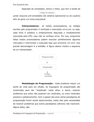 Prof. Kesede R Julio
Separado do compilador, temos o linker, que tem a tarefa de
juntar arquivos pré-compilados (do sistema operacional ou do usuário)
afim de gerar um único executável.
Interpretadores:- Já nestes processadores, os códigos
escritos pelo programador é verificado e executado um-a-um, ou seja,
cada linha é analítica e sintaticamente depurada e imediatamente
executada pela CPU, caso não se verifique erros. Por isso, programas
feitos nestes processadores podem executar perfeitamente algumas
instruções e interromper a execução logo que encontrar um erro. Sua
grande desvantagem é a lentidão. A figura abaixo mostra o esquema
de um interpretador.
Metodologia de Programação:- Cada problema requer um
ponto de vista para ser olhado. As linguagens de programação são
construídas para dar “amplitude” neste olhar, e assim, resolver
problemas que antes não puderam ser resolvidos, ou eram resolvidos
precária e paliativamente. Com o passar dos anos vários paradigmas de
programação foram sendo desenvolvidos, todos eles pela necessidade
de resolver problemas que outros paradigmas (olhares) não resolviam.
Alguns deles, são:
Paradigmas de Linguagens de Programação - versão 2011 7
Código de máquina
Programa-fonte
Interpretador
Código
executado
 