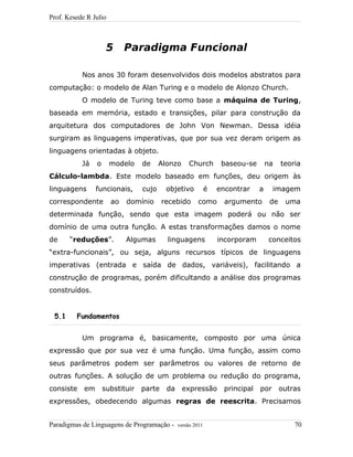 Prof. Kesede R Julio
5 Paradigma Funcional
Nos anos 30 foram desenvolvidos dois modelos abstratos para
computação: o modelo de Alan Turing e o modelo de Alonzo Church.
O modelo de Turing teve como base a máquina de Turing,
baseada em memória, estado e transições, pilar para construção da
arquitetura dos computadores de John Von Newman. Dessa idéia
surgiram as linguagens imperativas, que por sua vez deram origem as
linguagens orientadas à objeto.
Já o modelo de Alonzo Church baseou-se na teoria
Cálculo-lambda. Este modelo baseado em funções, deu origem às
linguagens funcionais, cujo objetivo é encontrar a imagem
correspondente ao domínio recebido como argumento de uma
determinada função, sendo que esta imagem poderá ou não ser
domínio de uma outra função. A estas transformações damos o nome
de “reduções”. Algumas linguagens incorporam conceitos
“extra-funcionais”, ou seja, alguns recursos típicos de linguagens
imperativas (entrada e saída de dados, variáveis), facilitando a
construção de programas, porém dificultando a análise dos programas
construídos.
5.1 Fundamentos
Um programa é, basicamente, composto por uma única
expressão que por sua vez é uma função. Uma função, assim como
seus parâmetros podem ser parâmetros ou valores de retorno de
outras funções. A solução de um problema ou redução do programa,
consiste em substituir parte da expressão principal por outras
expressões, obedecendo algumas regras de reescrita. Precisamos
Paradigmas de Linguagens de Programação - versão 2011 70
 