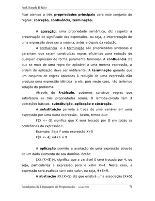 Prof. Kesede R Julio
ficar atentos a três propriedades principais para este conjunto de
regras: correção, confluência, terminação.
A correção, uma propriedade semântica, diz respeito a
preservação do significado das expressões, ou seja, a interpretação de
uma expressão deve ser a mesma, antes e depois da redução.
A confluência e a terminação são propriedades sintáticas e
garantem que sejam construídas regras eficientes para redução de
qualquer expressão de forma puramente funcional. A confluência diz
que se mais de uma regra for aplicável a uma mesma expressão, a
ordem de aplicação deve ser indiferente. A terminação garante que
um conjunto de regras aplicadas à redução de uma expressão não
produza uma expressão idêntica a ela, pois neste caso, não teríamos
solução do problema.
Através do λ-cálculo, podemos construir regras que
satisfazem as três propriedades acima. O lambda-cálculo tem 3
operações básicas: substituição, aplicação e abstração.
A substituição permite a troca de uma variável em uma
expressão por uma outra expressão. Assim, temos que:
F[X <- G] significa que X será trocado por G em todas as
ocorrências da expressão F.
Exemplo: Seja F uma expressão X+5
F[X <- 4] ≡4+5 ≡ 9
A aplicação permite a avaliação de uma expressão através
de um dado elemento de seu domínio. Então:
(λX.(X+5))4, significa que a variável X será trocada por 4, ou
seja, particulariza a expressão para o valor X=4. Neste caso, a
expressão será avaliada com este valor, ou seja, 4+5=9.
A abstração λX.(X+5) diz que existirá uma associação (X+5)
Paradigmas de Linguagens de Programação - versão 2011 71
 