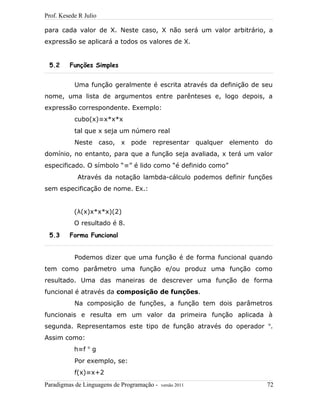 Prof. Kesede R Julio
para cada valor de X. Neste caso, X não será um valor arbitrário, a
expressão se aplicará a todos os valores de X.
5.2 Funções Simples
Uma função geralmente é escrita através da definição de seu
nome, uma lista de argumentos entre parênteses e, logo depois, a
expressão correspondente. Exemplo:
cubo(x)≡x*x*x
tal que x seja um número real
Neste caso, x pode representar qualquer elemento do
domínio, no entanto, para que a função seja avaliada, x terá um valor
especificado. O símbolo “≡” é lido como “é definido como”
Através da notação lambda-cálculo podemos definir funções
sem especificação de nome. Ex.:
(λ(x)x*x*x)(2)
O resultado é 8.
5.3 Forma Funcional
Podemos dizer que uma função é de forma funcional quando
tem como parâmetro uma função e/ou produz uma função como
resultado. Uma das maneiras de descrever uma função de forma
funcional é através da composição de funções.
Na composição de funções, a função tem dois parâmetros
funcionais e resulta em um valor da primeira função aplicada à
segunda. Representamos este tipo de função através do operador o
.
Assim como:
h≡f o
g
Por exemplo, se:
f(x)≡x+2
Paradigmas de Linguagens de Programação - versão 2011 72
 