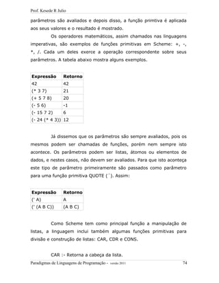 Prof. Kesede R Julio
parâmetros são avaliados e depois disso, a função primtiva é aplicada
aos seus valores e o resultado é mostrado.
Os operadores matemáticos, assim chamados nas linguagens
imperativas, são exemplos de funções primitivas em Scheme: +, -,
*, /. Cada um deles exerce a operação correspondente sobre seus
parâmetros. A tabela abaixo mostra alguns exemplos.
Expressão Retorno
42 42
(* 3 7) 21
(+ 5 7 8) 20
(- 5 6) -1
(- 15 7 2) 6
(- 24 (* 4 3)) 12
Já dissemos que os parâmetros são sempre avaliados, pois os
mesmos podem ser chamadas de funções, porém nem sempre isto
acontece. Os parâmetros podem ser listas, átomos ou elementos de
dados, e nestes casos, não devem ser avaliados. Para que isto aconteça
este tipo de parâmetro primeiramente são passados como parâmetro
para uma função primitiva QUOTE (´). Assim:
Expressão Retorno
(' A) A
(' (A B C)) (A B C)
Como Scheme tem como principal função a manipulação de
listas, a linguagem inclui também algumas funções primitivas para
divisão e construção de listas: CAR, CDR e CONS.
CAR :- Retorna a cabeça da lista.
Paradigmas de Linguagens de Programação - versão 2011 74
 