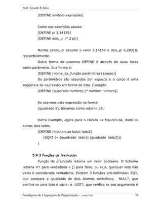 Prof. Kesede R Julio
(DEFINE simbolo expressão)
Como nos exemplos abaixo:
(DEFINE pi 3.14159)
(DEFINE dois_pi (* 2 pi))
Nestes casos, pi assume o valor 3.14159 e dois_pi 6,28318,
respectivamente.
Outra forma de usarmos DEFINE é através de duas listas
como parâmetro. Sua forma é:
(DEFINE (nome_da_função parâmetros) (corpo))
Os parâmetros são separdos por espaços e o corpo é uma
seqüência de expressão em forma de lista. Exemplo:
(DEFINE (quadrado numero) (* numero numero))
Ao usarmos esta expressão na forma:
(quadrado 5), teríamos como retorno 25.
Outro exemplo, agora para o cálculo da hipotenusa, dado os
outros dois lados.
(DEFINE (hipotenusa lado1 lado2)
(SQRT (+ (quadrado lado1) (quadrado lado2)))
)
5.4.3 Funções de Predicados
Função de predicado retorna um valor booleano. O Scheme
retorna #T para verdadeiro e () para falso, ou seja, qualquer lista não
vazia é considerada verdadeiro. Existem 3 funções pré-definidas: EQ?,
que compara a igualdade de dois átomos simbólicos; NULL?, que
verifica se uma lista é vazia; e LIST?, que verifica se seu argumento é
Paradigmas de Linguagens de Programação - versão 2011 76
 