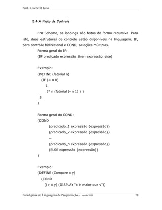 Prof. Kesede R Julio
5.4.4 Fluxo de Controle
Em Scheme, os loopings são feitos de forma recursiva. Para
isto, duas estruturas de controle estão disponíveis na linguagem. IF,
para controle bidirecional e COND, seleções múltiplas.
Forma geral do IF:
(IF predicado expressão_then expressão_else)
Exemplo:
(DEFINE (fatorial n)
(IF (= n 0)
1
(* n (fatorial (- n 1) ) )
)
)
Forma geral do COND:
(COND
(predicado_1 expressão {expressão})
(predicado_2 expressão {expressão})
...
(predicado_n expressão {expressão})
(ELSE expressão {expressão})
)
Exemplo:
(DEFINE (Compare x y)
(COND
((> x y) (DISPLAY “x é maior que y”))
Paradigmas de Linguagens de Programação - versão 2011 78
 