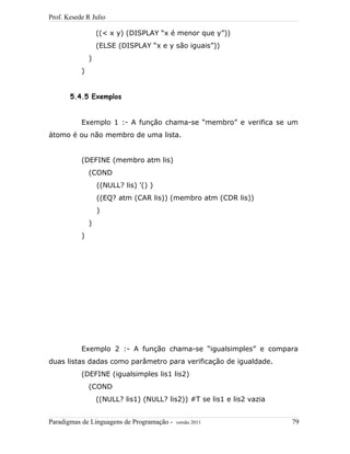 Prof. Kesede R Julio
((< x y) (DISPLAY “x é menor que y”))
(ELSE (DISPLAY “x e y são iguais”))
)
)
5.4.5 Exemplos
Exemplo 1 :- A função chama-se “membro” e verifica se um
átomo é ou não membro de uma lista.
(DEFINE (membro atm lis)
(COND
((NULL? lis) '() )
((EQ? atm (CAR lis)) (membro atm (CDR lis))
)
)
)
Exemplo 2 :- A função chama-se “igualsimples” e compara
duas listas dadas como parâmetro para verificação de igualdade.
(DEFINE (igualsimples lis1 lis2)
(COND
((NULL? lis1) (NULL? lis2)) #T se lis1 e lis2 vazia
Paradigmas de Linguagens de Programação - versão 2011 79
 