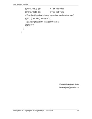Prof. Kesede R Julio
((NULL? lis2) '()) #T se lis2 vazia
((NULL? lis1) '()) #T se lis2 vazia
#T se CAR iguais e chama recursiva, senão retorna ()
((EQ? (CAR lis1) (CAR lis2))
(igualsimples (CDR lis1) (CDR lis2)))
(ELSE '())
)
)
Kesede Rodrigues Julio
kesedejulio@gmail.com
Paradigmas de Linguagens de Programação - versão 2011 80
 