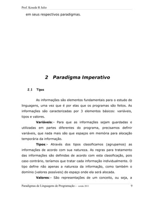 Prof. Kesede R Julio
em seus respectivos paradigmas.
2 Paradigma Imperativo
2.1 Tipos
As informações são elementos fundamentais para o estudo de
linguagens, uma vez que é por elas que os programas são feitos. As
informações são caracterizadas por 3 elementos básicos: variáveis,
tipos e valores.
Variáveis:- Para que as informações sejam guardadas e
utilizadas em partes diferentes do programa, precisamos definir
variáveis, que nada mais são que espaços em memória para alocação
temporária da informação.
Tipos:- Através dos tipos classificamos (agrupamos) as
informações de acordo com sua natureza. As regras para tratamento
das informações são definidas de acordo com esta classificação, pois
caso contrário, teríamos que tratar cada informação individualmente. O
tipo define não apenas a natureza da informação, como também o
domínio (valores possíveis) do espaço onde ela será alocada.
Valores:- São representações de um conceito, ou seja, a
Paradigmas de Linguagens de Programação - versão 2011 9
 