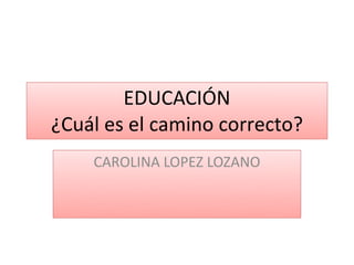 EDUCACIÓN
¿Cuál es el camino correcto?
    CAROLINA LOPEZ LOZANO
 